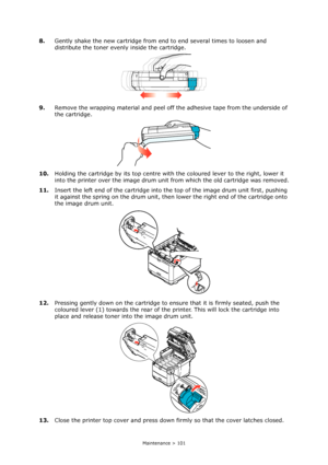 Page 101
Maintenance > 101
8.Gently shake the new cartridge from end to end several times to loosen and 
distribute the toner evenly inside the cartridge.
9. Remove the wrapping material and peel off the adhesive tape from the underside of 
the cartridge.
10. Holding the cartridge by its top centre with  the coloured lever to the right, lower it 
into the printer over the image drum unit  from which the old cartridge was removed.
11. Insert the left end of the cartridge into th e top of the image drum unit...