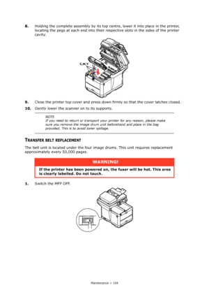 Page 104
Maintenance > 104
8.Holding the complete assembly by its top ce ntre, lower it into place in the printer, 
locating the pegs at each end into their re spective slots in the sides of the printer 
cavity.
9. Close the printer top cover and press down  firmly so that the cover latches closed.
10. Gently  lower the scanner on to its supports.
TRANSFER BELT REPLACEMENT
The belt unit is located under the four im age drums. This unit requires replacement 
approximately every 50,000 pages.
1. Switch the MFP...