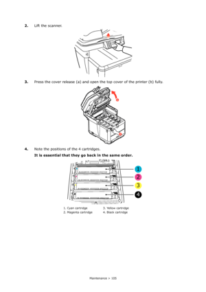 Page 105
Maintenance > 105
2.Lift the scanner.
3. Press the cover release (a) and open the top cover of the printer (b) fully.
4. Note the positions of  the 4 cartridges.
It is essential that they go  back in the same order.
1. Cyan cartridge 3. Yellow cartridge
2. Magenta cartridge 4. Black cartridge
< < < < 
a
b
1
2
3
4
Downloaded From ManualsPrinter.com Manuals 