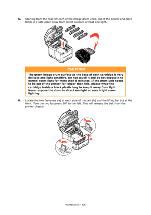 Page 106
Maintenance > 106
5.Starting from the rear, lift each of the image drum units, out of the printer and place 
them in a safe place away from direct sources of heat and light.
6. Locate the two fasteners (a) at each side of  the belt (b) and the lifting bar (c) at the 
front. Turn the two fasteners 90° to the le ft. This will release the belt from the 
printer chassis.
CAUTION!
The green image drum surface at the base of each cartridge is very 
delicate and light sensitiv e. Do not touch it and do not...