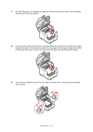 Page 107
Maintenance > 107
7.Pull the lifting bar (c) upwards so that belt tilts up towards the front, and withdraw 
the belt unit from the printer.
8. Lower the new belt unit into place, with th e lifting bar at the front and the drive gear 
towards the rear of the printer. Locate the  drive gear into the gear inside the printer 
by the rear left corner of the unit, and  lower the belt unit flat inside the printer.
9. Turn the two fasteners (a) 90° to the right un til they lock. This will secure the belt 
unit...