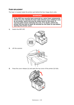 Page 109
Maintenance > 109
FUSER REPLACEMENT
The fuser is located inside the printer just behind the four image drum units.
1. Switch the MFP OFF.
2. Lift the scanner.
3. Press the cover release (a) and open the top cover of the printer (b) fully.
WARNING!
If the MFP has recently been po wered on, some fuser components 
will be very hot. Handle the fuser  with extreme care, holding it only 
by its handle, which will only be  mildly warm to the touch. A 
warning label clearly indicates the  area. If in doubt,...