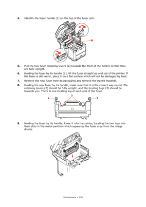 Page 110
Maintenance > 110
4.Identify the fuser handle (1)  on the top of the fuser unit.
5. Pull the two fuser retaining levers (a) toward s the front of the printer so that they 
are fully upright.
6. Holding the fuser by its handle (1), lift the  fuser straight up and out of the printer. If 
the fuser is still warm, place it on a flat  surface which will not be damaged by heat.
7. Remove the new fuser from its packaging and remove the transit material.
8. Holding the new fuser by its handle, make su re that...