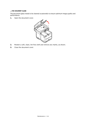 Page 114
Maintenance > 114
...THE DOCUMENT GLASS
The document glass needs to be cleaned occasionally to ensure optimum image quality and 
performance.
1. Open the document cover.
2. Moisten a soft, clean, lint free cloth and remove any marks, as shown.
3. Close the document cover.
Downloaded From ManualsPrinter.com Manuals 