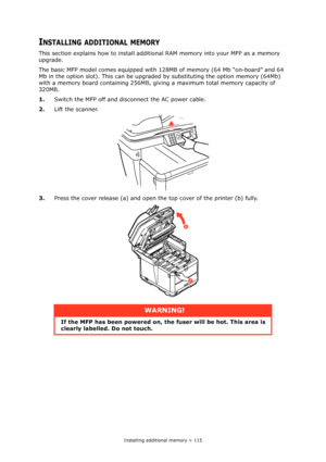 Page 115
Installing additional memory > 115
INSTALLING ADDITIONAL MEMORY
This section explains how to install additional RAM memory into your MFP as a memory 
upgrade.
The basic MFP model comes equipped with 128M B of memory (64 Mb “on-board” and 64 
Mb in the option slot). This can be upgraded  by substituting the option memory (64Mb) 
with a memory board containing 256MB, givi ng a maximum total memory capacity of 
320MB.
1. Switch the MFP off and disconnect the AC power cable.
2. Lift the scanner.
3. Press...