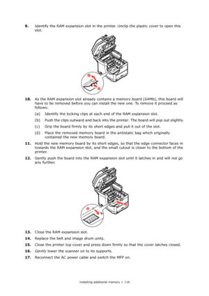 Page 118
Installing additional memory > 118
9.Identify the RAM expansion slot in the printer. Unclip the plastic cover to open this 
slot.
10. As the RAM expansion slot already contains  a memory board (64Mb), this board will 
have to be removed before you can instal l the new one. To remove it proceed as 
follows:
(a) Identify the locking clips at each end of the RAM expansion slot.
(b) Push the clips outward and back into the printer. The board will pop out slightly.
(c) Grip the board firmly by its shor t...