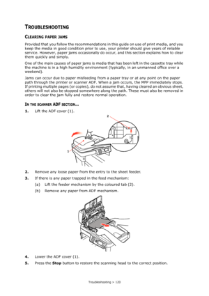 Page 120
Troubleshooting > 120
TROUBLESHOOTING
CLEARING PAPER JAMS
Provided that you follow the recommendations in this guide on use of print media, and you 
keep the media in good condition prior to use,  your printer should give years of reliable 
service. However, paper jams occasionally do o ccur, and this section explains how to clear 
them quickly and simply.
One of the main causes of paper jams is media  that has been left in the cassette tray while 
the machine is in a high humidity environmen t...