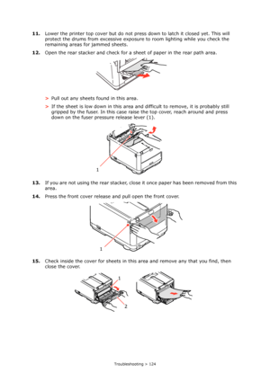 Page 124
Troubleshooting > 124
11.Lower the printer top cover but do not press down to latch it closed yet. This will 
protect the drums from excessive exposure  to room lighting while you check the 
remaining areas for jammed sheets.
12. Open the rear stacker and check for a sh eet of paper in the rear path area.
> Pull out any sheets found in this area.
> If the sheet is low down in this area and  difficult to remove, it is probably still 
gripped by the fuser. In this case rais e the top cover, reach around...