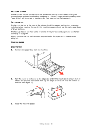 Page 25
Getting started > 25
FACE DOWN STACKER
The face down stacker on the top of the printer can hold up to 150 sheets of 80g/m² 
standard paper and can handle paper stocks up  to 120g/m². Pages printed in reading order 
(page 1 first) will be sorted in reading order (last page on top, facing down).
FACE UP STACKER
The face up stacker at the rear of the prin ter should be opened and the tray extension 
pulled out when required for us e. In this condition paper will exit via this path, regardless 
of driver...