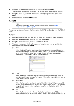 Page 62
Scanning > 62
3.Using the  Down arrow key, scroll to  Network PC and press Enter.
The file server profile list is displayed. If  no profiles exist, the profile list is blank.
4. Using the arrow keys, scroll to the requir ed profile (filing destination) and press 
Enter .
5. Press the colour or mono  Start button.
SCAN TO PC
The scanner function can be controlled from ei ther the MFP (Push Scan) or from the PC (Pull 
Scan).
Push scan
1. Place your document(s) with text face UP  in the ADF or face DOWN on...