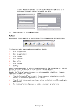 Page 63
Scanning > 63
saved in the specified folder and is ready for the software to send as an 
attachment. Complete the data on screen and send.
5. Press the colour or mono  Start button.
Pull scan
Double click the Hotkey Icon on your de sktop. The Hotkey console (below) displays.
The functions below, can now be controlled from the PC:
> Scan to Application1
> Scan to Application2
> Scan to Email
> Scan to Folder
> Scan & Print
> Scan to PCFax
> Settings
As the cursor passes over an ic on, the parameters set...