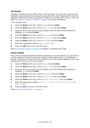 Page 68
Faxing (MC360) > 68
TAD interface
Telephone Answering Device Mode (TAD): Use this mode if you want the machine and a 
telephone answering machine to share the same  phone line. Like Telephone/Fax mode, the 
Telephone Answering Device mode detects whethe r an incoming call is a fax or voice call. 
Refer to  “Adding a telephone handset” on page 48  for more information.
To set up TAD mode:
1. Using the  Down arrow key, scroll to  Menu and press  Enter.
2. Using the  Down arrow key, scroll to  Admin Setup...