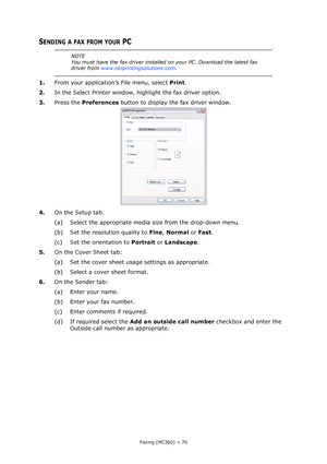 Page 70
Faxing (MC360) > 70
SENDING A FAX FROM YOUR PC
1.From your application’s File menu, select  Print.
2. In the Select Printer window, highlight the fax driver option.
3. Press the  Preferences  button to display the fax driver window.
4. On the Setup tab:
(a) Select the appropriate media size from the drop-down menu.
(b) Set the resolution quality to  Fine, Normal  or Fast .
(c) Set the orientation to  Portrait or Landscape .
5. On the Cover Sheet tab:
(a) Set the cover sheet usage settings as...