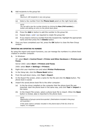 Page 73
Faxing (MC360) > 73
8.Add recipients to the group list:
(a) Select a fax number from the  Phone book panel on the right hand side.
(b) Press the  Add-> button to add this number to the group list.
(c) Repeat steps  a and  b as required to create the group list.
(d) If you need to remove a number from the recipient list, highlight the appropriate  name and then press the   Control Panel > Printer an d Other Hardware > Printers and 
Faxes .
Server 2003: select  Start > Printers and Faxes .
2000: select...