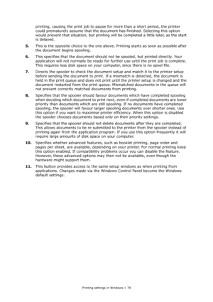 Page 78
Printing settings in Windows > 78
printing, causing the print job to pause for more than a short period, the printer 
could prematurely assume that the docume nt has finished. Selecting this option 
would prevent that situation, but printing will  be completed a little later, as the start 
is delayed.
5. This is the opposite choice to the one above.  Printing starts as soon as possible after 
the document begins spooling.
6. This specifies that the document should no t be spooled, but printed directly....