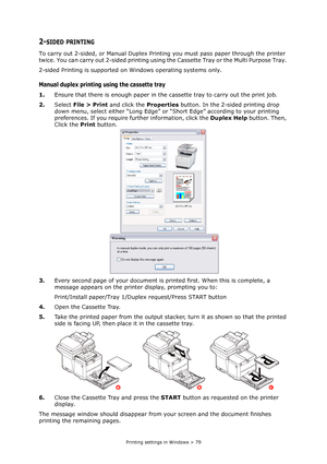 Page 79
Printing settings in Windows > 79
2-SIDED PRINTING
To carry out 2-sided, or Manual Duplex Printing you must pass paper through the printer 
twice. You can carry out 2-sided printing usin g the Cassette Tray or the Multi Purpose Tray. 
2-sided Printing is supported on  Windows operating systems only.
Manual duplex printing using the cassette tray
1.Ensure that there is enough  paper in the cassette tray to carry out the print job.
2. Select  File > Print  and click the  Properties button. In the 2-sided...