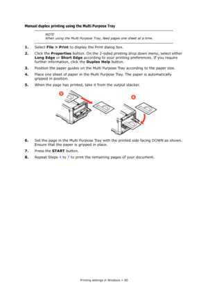 Page 80
Printing settings in Windows > 80
Manual duplex printing using the Multi Purpose Tray
1.Select  File > Print  to display the Print dialog box.
2. Click the  Properties  button. On the 2-sided printing drop down menu, select either 
Long Edge  or Short Edge  according to your printing preferences. If you require 
further information, click the  Duplex Help button.
3. Position the paper guides on the Multi Pu rpose Tray according to the paper size.
4. Place one sheet of paper in the Multi Pu rpose Tray....