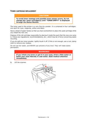 Page 98
Maintenance > 98
TONER CARTRIDGE REPLACEMENT
The toner used in this printer is a very fine dry powder. It is contained in four cartridges: 
one each for cyan, magenta, yellow and black.
Have a sheet of paper handy so that you have  somewhere to place the used cartridge while 
you install the new one.
Dispose of the old cartridge responsibly by plac ing it inside the pack that the new one came 
in. Follow any regulations, recommendations, et c., which may be in force concerning waste 
recycling.
If you...