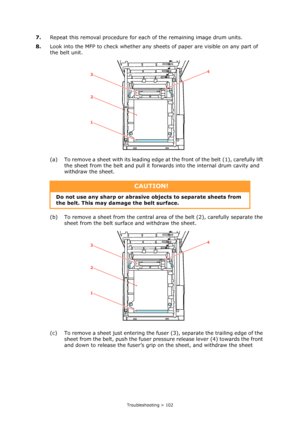 Page 102Troubleshooting > 102
7.Repeat this removal procedure for each of the remaining image drum units.
8.Look into the MFP to check whether any sheets of paper are visible on any part of 
the belt unit.
(a) To remove a sheet with its leading edge at the front of the belt (1), carefully lift 
the sheet from the belt and pull it forwards into the internal drum cavity and 
withdraw the sheet.
(b) To remove a sheet from the central area of the belt (2), carefully separate the 
sheet from the belt surface and...