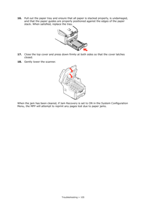 Page 105Troubleshooting > 105
16.Pull out the paper tray and ensure that all paper is stacked properly, is undamaged, 
and that the paper guides are properly positioned against the edges of the paper 
stack. When satisfied, replace the tray.
17.Close the top cover and press down firmly at both sides so that the cover latches 
closed.
18.Gently lower the scanner.
When the jam has been cleared, if Jam Recovery is set to ON in the System Configuration 
Menu, the MFP will attempt to reprint any pages lost due to...