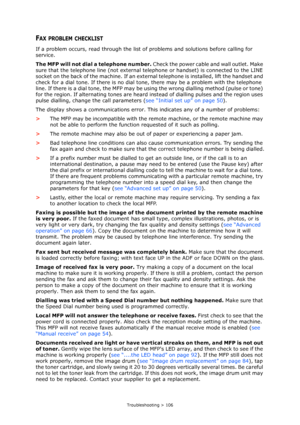 Page 106Troubleshooting > 106
FAX PROBLEM CHECKLIST
If a problem occurs, read through the list of problems and solutions before calling for 
service.
The MFP will not dial a telephone number. Check the power cable and wall outlet. Make 
sure that the telephone line (not external telephone or handset) is connected to the LINE 
socket on the back of the machine. If an external telephone is installed, lift the handset and 
check for a dial tone. If there is no dial tone, there may be a problem with the telephone...