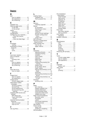 Page 128Index > 128
INDEX
B
Belt
how to replace
.................. 87
life expectancy.................. 79life remaining.................... 45
C
Cassette tray......................... 17
Clearing paper jams............ 100
In the ADF...................... 100In the printer.................. 100
Colour
adjusting
........................... 40Configuration........................ 26
Configuring your machine....
....from the Control 
Panel
.............................. 27
....from the Web Page...... 27
E...