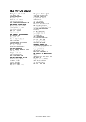 Page 129Oki contact details > 129
OKI CONTACT DETAILS
Oki Systems (UK) Limited
550 Dundee Road
Slough Trading Estate
Slough, SL1 4LE
Tel:44 (0) 1753 819819
Fax:44 (0) 1753 819899
http://www.okiprintingsolutions.co.uk
Oki Systems Ireland Limited
The Square Industrial Complex
Tallaght, Dublin 24, Ireland
Tel:+353 1 4049590
Fax:+353 1 4049591
http://www.oki.ie
OKI Systems - Northern Ireland
40 Sydenham Park
Belfast, BT4 1PW
Tel:+44 (0)28 90 20 1110
http://www.oki.ie
Technical Support for all Ireland:
Tel:+353 1...