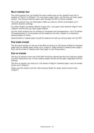 Page 18Getting started > 18
MULTI PURPOSE TRAY
The multi purpose tray can handle the same media sizes as the cassette trays but in 
weights of 75g/m² to 203g/m². For very heavy paper stock, use the face up (rear) paper 
stacker. This ensures that the paper path through the MFP is almost straight.
The multi purpose tray can feed paper widths as small as 105mm and lengths up to 
1200mm (banner printing).
For paper lengths exceeding 356mm (Legal 14in.) use paper stock between 90g/m² and 
128g/m² and the face up...