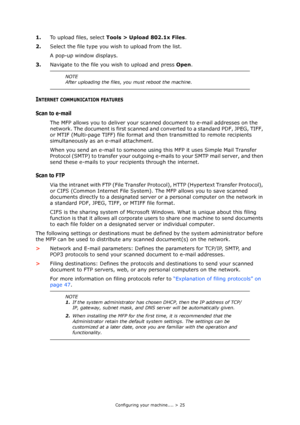 Page 25Configuring your machine.... > 25
1.To upload files, select Tools > Upload 802.1x Files.
2.Select the file type you wish to upload from the list.
A pop-up window displays.
3.Navigate to the file you wish to upload and press Open.
INTERNET COMMUNICATION FEATURES
Scan to e-mail 
The MFP allows you to deliver your scanned document to e-mail addresses on the 
network. The document is first scanned and converted to a standard PDF, JPEG, TIFF, 
or MTIF (Multi-page TIFF) file format and then transmitted to...
