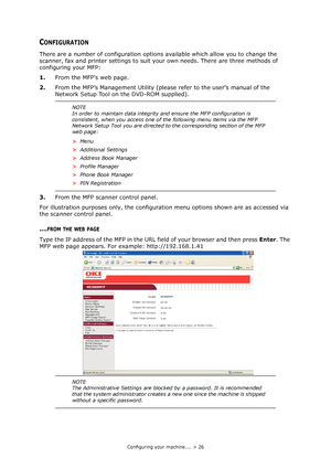 Page 26Configuring your machine.... > 26
CONFIGURATION
There are a number of configuration options available which allow you to change the 
scanner, fax and printer settings to suit your own needs. There are three methods of 
configuring your MFP: 
1.From the MFPs web page.
2.From the MFP’s Management Utility (please refer to the users manual of the 
Network Setup Tool on the DVD-ROM supplied).
3.From the MFP scanner control panel. 
For illustration purposes only, the configuration menu options shown are as...