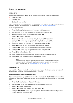 Page 50Configuring your machine.... > 50
SETTING THE FAX FACILITY
INITIAL SET UP
The following parameters must be set before using the fax function on your MFP:
>Date and time
>Country code
>Station ID and number
There are other parameters that can be adjusted to suit your personal preferences later if 
required, refer to fax set up table for details (see “Fax settings” on page 30).
To set fax parameters:
1.Press the Menu button to prompt the menu settings screen.
2.Using the UP arrow key, navigate to...