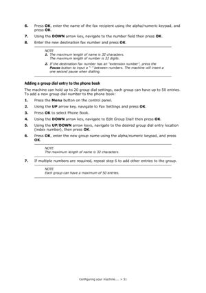 Page 51Configuring your machine.... > 51
6.Press OK, enter the name of the fax recipient using the alpha/numeric keypad, and 
press OK.
7.Using the DOWN arrow key, navigate to the number field then press OK.
8.Enter the new destination fax number and press OK.
Adding a group dial entry to the phone book
The machine can hold up to 20 group dial settings, each group can have up to 50 entries. 
To add a new group dial number to the phone book:
1.Press the Menu button on the control panel.
2.Using the UP arrow key,...