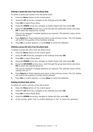 Page 52Configuring your machine.... > 52
Deleting a speed dial entry from the phone book
To delete a speed dial number from the phone book:
1.Press the Menu button on the control panel.
2.Using the UP arrow key, navigate to Fax Settings and press OK.
3.Press OK to select Phone Book.
4.Using the DOWN arrow key, navigate to Delete Speed Dial! then press OK.
5.Using the UP/DOWN arrows keys, scroll through the speed dial entries and press 
OK to select the required fax number. 
This can be repeated if multiple...