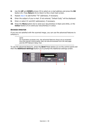 Page 58Operation > 58
6.Use the UP and DOWN arrows (3) to select an e-mail address and press the OK 
button (4). Press Return (5) to return to the e-mail main screen.
7.Repeat step 6 to add further “To” addresses, if necessary.
8.Enter the subject of your e-mail. If not entered, “Default Subj.” will be displayed.
9.Enter or select CC and BCC address(es), if necessary.
10.Press the Mono button (6) to send your document(s) in black and white, or the 
Colour button (7) to send your document(s) in colour.
ADVANCED...