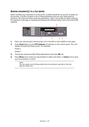 Page 60Operation > 60
SENDING DOCUMENT(S) TO A FILE SERVER
Before sending your document to a file server, profiles should be set up first to speed up 
the process. A profile contains a list of filing parameters such as your filing protocol, 
directory, file name and other scanning parameters. Add a new profile by either entering 
the machines web page or installing and starting the Network Setup Tool on the DVD-ROM 
supplied.
1.Place your document(s) with text face UP in the ADF or face DOWN on the glass....