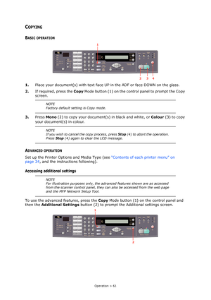 Page 61Operation > 61
COPYING
BASIC OPERATION
1.Place your document(s) with text face UP in the ADF or face DOWN on the glass.
2.If required, press the Copy Mode button (1) on the control panel to prompt the Copy 
screen.
3.Press Mono (2) to copy your document(s) in black and white, or Colour (3) to copy 
your document(s) in colour.
ADVANCED OPERATION
Set up the Printer Options and Media Type (see “Contents of each printer menu” on 
page 34, and the instructions following).
Accessing additional settings
To use...