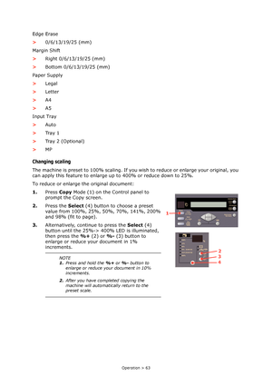 Page 63Operation > 63
Edge Erase
>0/6/13/19/25 (mm)
Margin Shift
>Right 0/6/13/19/25 (mm)
>Bottom 0/6/13/19/25 (mm)
Paper Supply
>Legal
>Letter
>A4
>A5
Input Tray
>Auto
>Tr a y  1
>Tray 2 (Optional)
>MP
Changing scaling
The machine is preset to 100% scaling. If you wish to reduce or enlarge your original, you 
can apply this feature to enlarge up to 400% or reduce down to 25%.
To reduce or enlarge the original document:
1.Press Copy Mode (1) on the Control panel to 
prompt the Copy screen.
2.Press the Select...