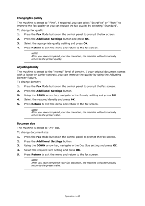 Page 67Operation > 67
Changing fax quality
The machine is preset to “Fine”. If required, you can select “ExtraFine” or “Photo” to 
improve the fax quality or you can reduce the fax quality by selecting “Standard”.
To change fax quality:
1.Press the Fax Mode button on the control panel to prompt the fax screen.
2.Press the Additional Settings button and press OK.
3.Select the appropriate quality setting and press OK.
4.Press Return to exit the menu and return to the fax screen.
Adjusting density
The machine is...