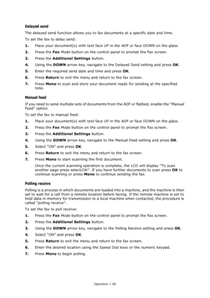 Page 68Operation > 68
Delayed send
The delayed send function allows you to fax documents at a specific date and time.
To set the fax to delay send:
1.Place your document(s) with text face UP in the ADF or face DOWN on the glass.
2.Press the Fax Mode button on the control panel to prompt the Fax screen.
3.Press the Additional Settings button.
4.Using the DOWN arrow key, navigate to the Delayed Send setting and press OK.
5.Enter the required send date and time and press OK.
6.Press Return to exit the menu and...