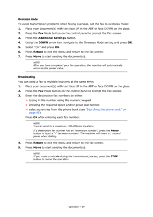 Page 69Operation > 69
Overseas mode
To avoid transmission problems when faxing overseas, set the fax to overseas mode:
1.Place your document(s) with text face UP in the ADF or face DOWN on the glass.
2.Press the Fax Mode button on the control panel to prompt the Fax screen.
3.Press the Additional Settings button.
4.Using the DOWN arrow key, navigate to the Overseas Mode setting and press OK.
5.Select “ON” and press OK.
6.Press Return to exit the menu and return to the fax screen.
7.Press Mono to start sending...