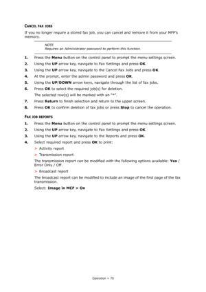 Page 70Operation > 70
CANCEL FAX JOBS
If you no longer require a stored fax job, you can cancel and remove it from your MFP’s 
memory.
1.Press the Menu button on the control panel to prompt the menu settings screen.
2.Using the UP arrow key, navigate to Fax Settings and press OK.
3.Using the UP arrow key, navigate to the Cancel Fax Jobs and press OK.
4.At the prompt, enter the admin password and press OK.
5.Using the UP/DOWN arrow keys, navigate through the list of fax jobs.
6.Press OK to select the required...