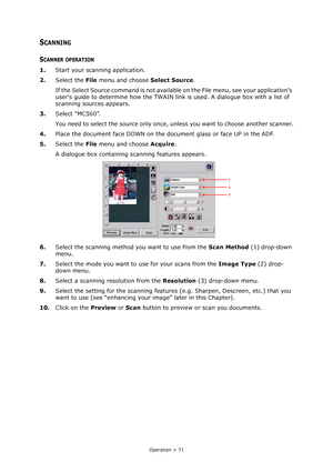 Page 71Operation > 71
SCANNING
SCANNER OPERATION
1.Start your scanning application.
2.Select the File menu and choose Select Source.
If the Select Source command is not available on the File menu, see your applications 
users guide to determine how the TWAIN link is used. A dialogue box with a list of 
scanning sources appears.
3.Select “MC560”.
You need to select the source only once, unless you want to choose another scanner.
4.Place the document face DOWN on the document glass or face UP in the ADF....