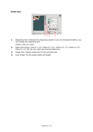 Page 78Operation > 78
OTHER TOOLS
1.Measuring Unit: Indicates the measuring system in use. By clicking the button, you 
can change the measuring unit.
Choice: Inch, cm, Pixel.
2.Paper Size Choice: Card 4 x 2.5, Photo 5 x 3.5, Photo 3.5 x 5, Photo 4 x 6, 
Photo 6 x 4, B5, A5, A4, Letter and Scanner Maximum. 
3.Image Size: Display image size for the scanned area. 
4.Lock Image: Fix the output width and height.
2
14 3
Downloaded From ManualsPrinter.com Manuals 