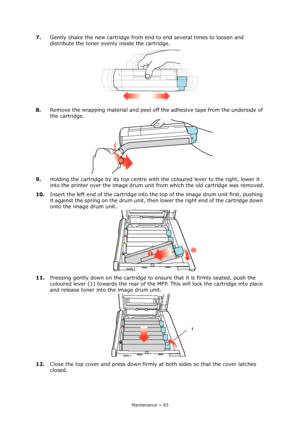 Page 83Maintenance > 83
7.Gently shake the new cartridge from end to end several times to loosen and 
distribute the toner evenly inside the cartridge.
8.Remove the wrapping material and peel off the adhesive tape from the underside of 
the cartridge.
9.Holding the cartridge by its top centre with the coloured lever to the right, lower it 
into the printer over the image drum unit from which the old cartridge was removed.
10.Insert the left end of the cartridge into the top of the image drum unit first, pushing...