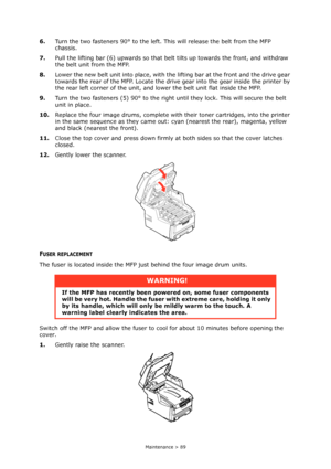 Page 89Maintenance > 89
6.Turn the two fasteners 90° to the left. This will release the belt from the MFP 
chassis.
7.Pull the lifting bar (6) upwards so that belt tilts up towards the front, and withdraw 
the belt unit from the MFP.
8.Lower the new belt unit into place, with the lifting bar at the front and the drive gear 
towards the rear of the MFP. Locate the drive gear into the gear inside the printer by 
the rear left corner of the unit, and lower the belt unit flat inside the MFP.
9.Turn the two...