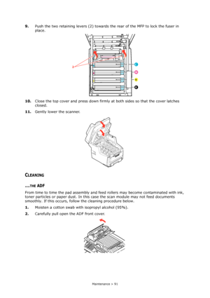 Page 91Maintenance > 91
9.Push the two retaining levers (2) towards the rear of the MFP to lock the fuser in 
place.
10.Close the top cover and press down firmly at both sides so that the cover latches 
closed.
11.Gently lower the scanner.
CLEANING
....THE ADF
From time to time the pad assembly and feed rollers may become contaminated with ink, 
toner particles or paper dust. In this case the scan module may not feed documents 
smoothly. If this occurs, follow the cleaning procedure below.
1.Moisten a cotton...