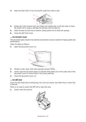 Page 92Maintenance > 92
3.Wipe the feed roller (1) by moving the swab from side to side.
4.Rotate the roller forward with your finger and repeat step 3 until the roller is clean. 
Be careful not to snag or damage the springs near the pad (2).
5.Wipe the pad (2) from top to bottom, being careful not to hook the springs.
6.Close the ADF front cover.
....THE DOCUMENT GLASS
The document glass needs to be cleaned occasionally to ensure optimum image quality and 
performance.
Clean the glass as follows.
1.Open the...