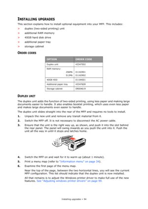 Page 94Installing upgrades > 94
INSTALLING UPGRADES
This section explains how to install optional equipment into your MFP. This includes:
>duplex (two-sided printing) unit
>additional RAM memory
>40GB hard disk drive
>additional paper tray
>storage cabinet
ORDER CODES
DUPLEX UNIT
The duplex unit adds the function of two-sided printing, using less paper and making large 
documents easier to handle. It also enables booklet printing, which uses even less paper 
and makes large documents even easier to handle.
The...