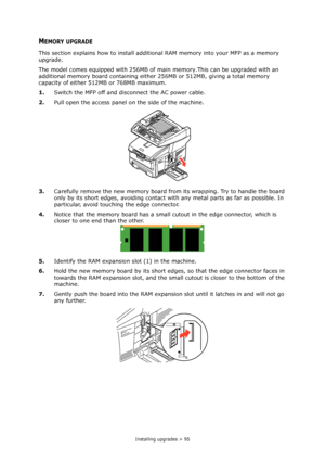 Page 95Installing upgrades > 95
MEMORY UPGRADE
This section explains how to install additional RAM memory into your MFP as a memory 
upgrade.
The model comes equipped with 256MB of main memory.This can be upgraded with an 
additional memory board containing either 256MB or 512MB, giving a total memory 
capacity of either 512MB or 768MB maximum.
1.Switch the MFP off and disconnect the AC power cable.
2.Pull open the access panel on the side of the machine.
3.Carefully remove the new memory board from its...