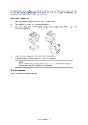 Page 98Installing upgrades > 98
All that remains is to configure the Windows printer driver so that it knows the hard disk 
unit has been fitted, and the additional features can be made available immediately. See 
“Adjusting windows printer drivers” on page 99.
ADDITIONAL PAPER TRAY
1.Switch the MFP off and disconnect the AC power cable.
2.Place additional paper tray on desired location.
3.Observing safety rules for lifting and, using locating guides, place MFP on top of the 
additional paper tray. 
4.Locate...